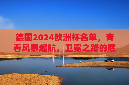 德国2024欧洲杯名单,青春风暴起航,卫冕之路的底气与考验 德国2024欧洲杯名单,青春风暴起航,卫冕之路的底气与考验