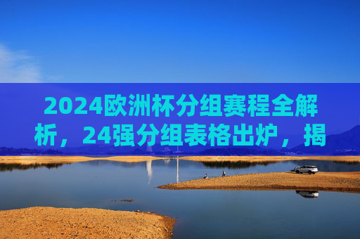 2024欧洲杯分组赛程全解析，24强分组表格出炉，揭幕战看点前瞻