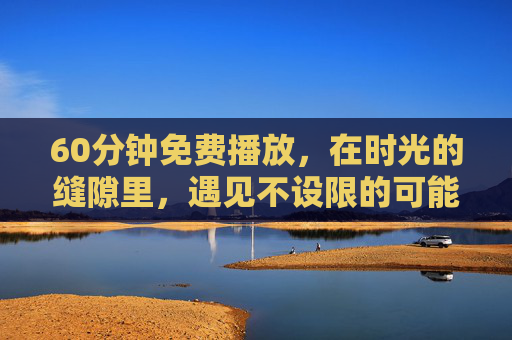 60分钟免费播放,在时光的缝隙里,遇见不设限的可能 60分钟免费播放,在时光的缝隙里,遇见不设限的可能