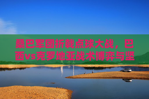 桑巴军团折戟点球大战，巴西vs克罗地亚战术博弈与坚韧之师的胜利