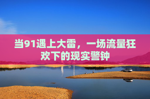 当91遇上大雷,一场流量狂欢下的现实警钟 当91遇上大雷,一场流量狂欢下的现实警钟