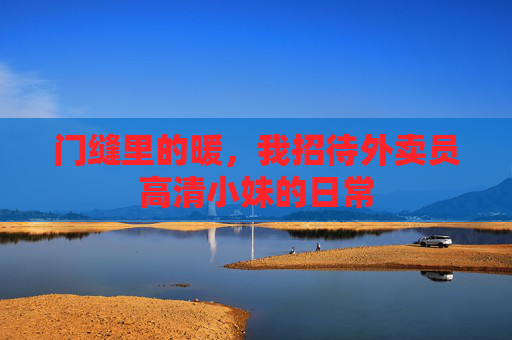 门缝里的暖,我招待外卖员高清小妹的日常 门缝里的暖,我招待外卖员高清小妹的日常