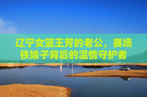 辽宁女篮王芳的老公，赛场铁娘子背后的温情守护者