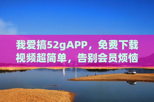 我爱搞52gAPP,免费下载视频超简单,告别会员烦恼! 我爱搞52gAPP,免费下载视频超简单,告别会员烦恼!
