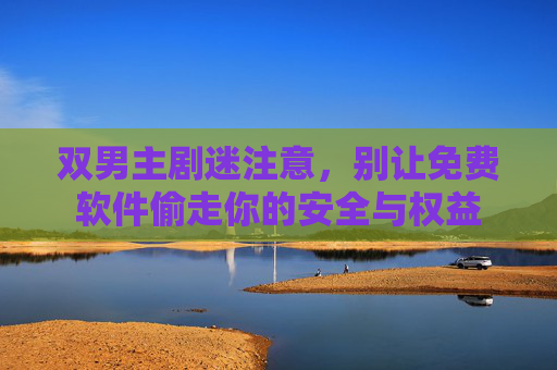 双男主剧迷注意，别让免费软件偷走你的安全与权益