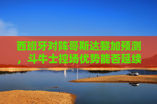 西班牙对阵哥斯达黎加预测，斗牛士控场优势能否延续？中美洲黑马能否制造惊喜？