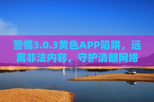 警惕3.0.3黄色APP陷阱,远离非法内容,守护清朗网络空间 警惕3.0.3黄色APP陷阱,远离非法内容,守护清朗网络空间