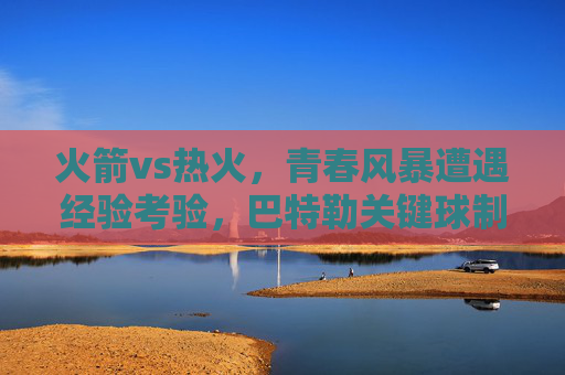 火箭vs热火,青春风暴遭遇经验考验,巴特勒关键球制胜,热火险胜火箭 火箭vs热火,青春风暴遭遇经验考验,巴特勒关键球制胜,热火险胜火箭