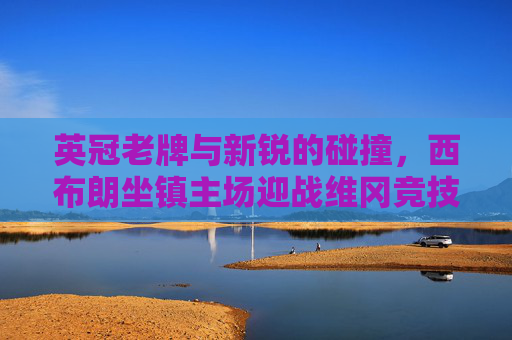 英冠老牌与新锐的碰撞,西布朗坐镇主场迎战维冈竞技,升级与保级的双重博弈 英冠老牌与新锐的碰撞,西布朗坐镇主场迎战维冈竞技,升级与保级的双重博弈