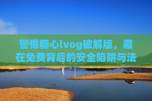 警惕糖心lvog破解版，藏在免费背后的安全陷阱与法律风险