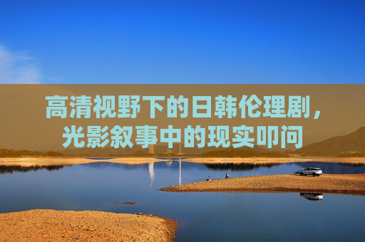 高清视野下的日韩伦理剧,光影叙事中的现实叩问 高清视野下的日韩伦理剧,光影叙事中的现实叩问