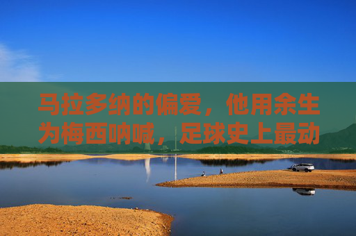 马拉多纳的偏爱，他用余生为梅西呐喊，足球史上最动人的父子情