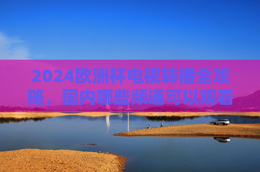 2024欧洲杯电视转播全攻略,国内哪些频道可以观看? 2024欧洲杯电视转播全攻略,国内哪些频道可以观看?