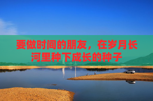 要做时间的朋友,在岁月长河里种下成长的种子 要做时间的朋友,在岁月长河里种下成长的种子