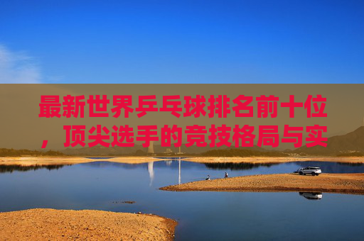 最新世界乒乓球排名前十位,顶尖选手的竞技格局与实力解析 最新世界乒乓球排名前十位,顶尖选手的竞技格局与实力解析