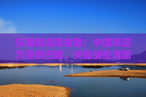 狭路相逢勇者胜！中国男篮力克黎巴嫩，关键战役展露冠军相