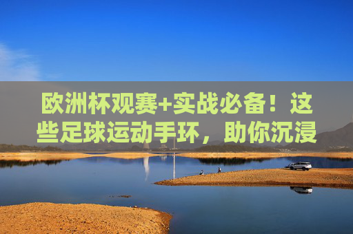 欧洲杯观赛+实战必备!这些足球运动手环,助你沉浸式踢出热血 欧洲杯观赛+实战必备!这些足球运动手环,助你沉浸式踢出热血