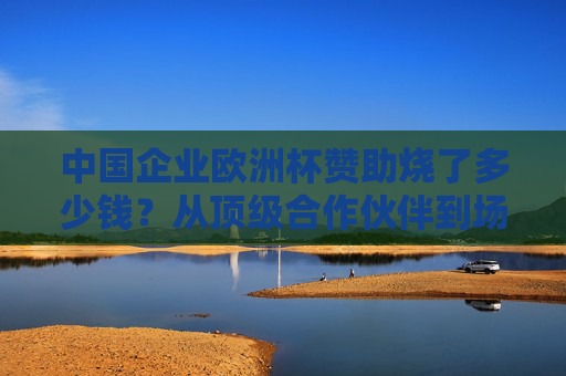 中国企业欧洲杯赞助烧了多少钱?从顶级合作伙伴到场边广告,解码品牌出海的豪赌 中国企业欧洲杯赞助烧了多少钱?从顶级合作伙伴到场边广告,解码品牌出海的豪赌