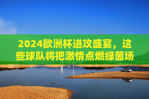 2024欧洲杯进攻盛宴,这些球队将把激情点燃绿茵场 2024欧洲杯进攻盛宴,这些球队将把激情点燃绿茵场