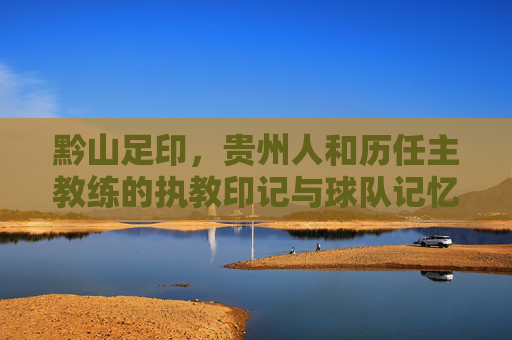 黔山足印,贵州人和历任主教练的执教印记与球队记忆 黔山足印,贵州人和历任主教练的执教印记与球队记忆