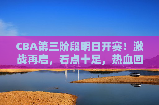 CBA第三阶段明日开赛!激战再启,看点十足,热血回归正当时 CBA第三阶段明日开赛!激战再启,看点十足,热血回归正当时
