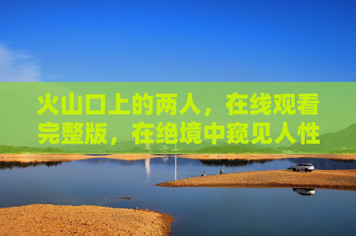 火山口上的两人，在线观看完整版，在绝境中窥见人性的微光