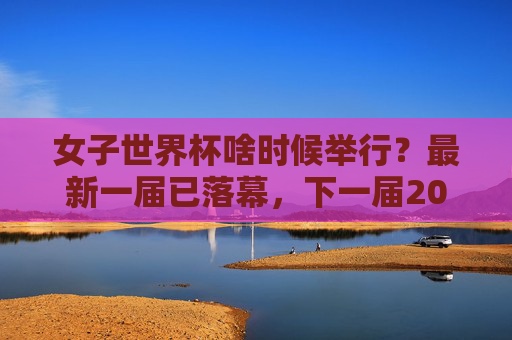 女子世界杯啥时候举行？最新一届已落幕，下一届2027巴西见