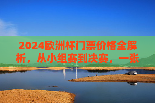 2024欧洲杯门票价格全解析，从小组赛到决赛，一张票多少钱？
