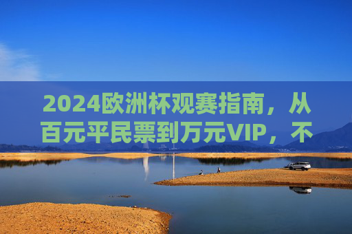 2024欧洲杯观赛指南，从百元平民票到万元VIP，不同价位解锁多样体验