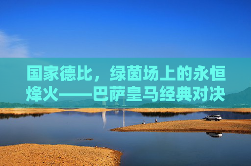 国家德比，绿茵场上的永恒烽火——巴萨皇马经典对决回眸
