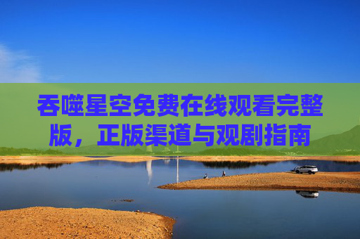 吞噬星空免费在线观看完整版,正版渠道与观剧指南 吞噬星空免费在线观看完整版,正版渠道与观剧指南