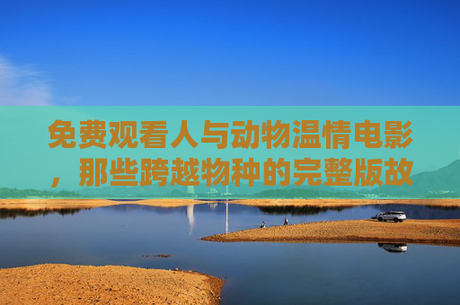 免费观看人与动物温情电影，那些跨越物种的完整版故事