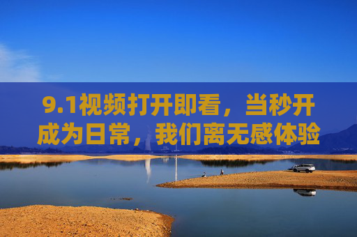 9.1视频打开即看,当秒开成为日常,我们离无感体验还有多远? 9.1视频打开即看,当秒开成为日常,我们离无感体验还有多远?