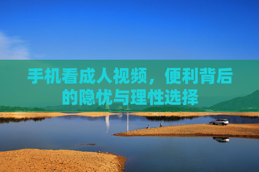 手机看成人视频,便利背后的隐忧与理性选择 手机看成人视频,便利背后的隐忧与理性选择