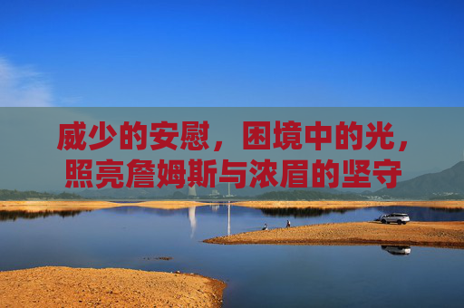 威少的安慰，困境中的光，照亮詹姆斯与浓眉的坚守