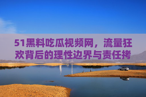 51黑料吃瓜视频网,流量狂欢背后的理性边界与责任拷问 51黑料吃瓜视频网,流量狂欢背后的理性边界与责任拷问