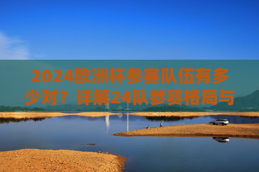 2024欧洲杯参赛队伍有多少对？详解24队参赛格局与赛制亮点