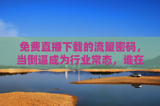 免费直播下载的流量密码，当倒逼成为行业常态，谁在为免费买单？