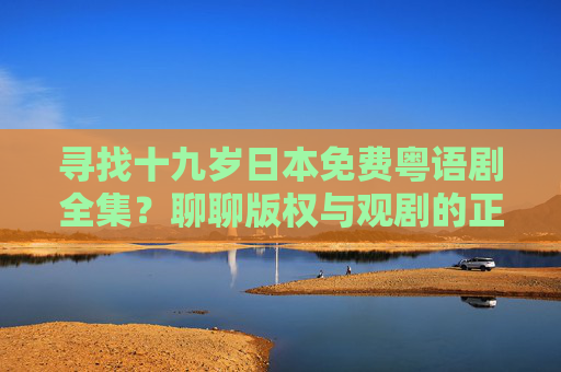 寻找十九岁日本免费粤语剧全集?聊聊版权与观剧的正确打开方式 寻找十九岁日本免费粤语剧全集?聊聊版权与观剧的正确打开方式