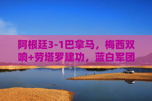 阿根廷3-1巴拿马,梅西双响+劳塔罗建功,蓝白军团热身赛轻取对手练兵美洲杯 阿根廷3-1巴拿马,梅西双响+劳塔罗建功,蓝白军团热身赛轻取对手练兵美洲杯