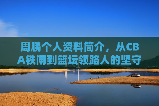 周鹏个人资料简介,从CBA铁闸到篮坛领路人的坚守与传承 周鹏个人资料简介,从CBA铁闸到篮坛领路人的坚守与传承