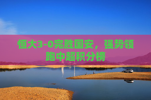 恒大3-0完胜国安,强势领跑中超积分榜 恒大3-0完胜国安,强势领跑中超积分榜