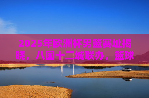 2025年欧洲杯男篮赛址揭晓,八国十二城联办,篮球烽火再燃欧洲 2025年欧洲杯男篮赛址揭晓,八国十二城联办,篮球烽火再燃欧洲