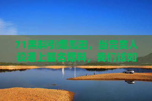71黑料引爆瓜田，当完美人设遇上匿名爆料，我们该如何吃瓜？