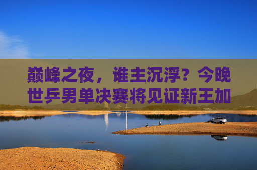 巅峰之夜,谁主沉浮?今晚世乒男单决赛将见证新王加冕或传奇延续 巅峰之夜,谁主沉浮?今晚世乒男单决赛将见证新王加冕或传奇延续
