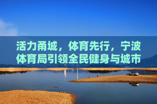 活力甬城,体育先行,宁波体育局引领全民健身与城市发展新篇章 活力甬城,体育先行,宁波体育局引领全民健身与城市发展新篇章