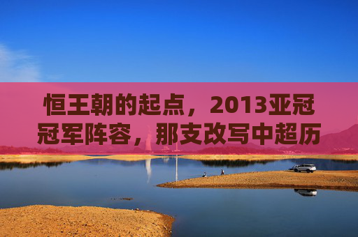 恒王朝的起点，2013亚冠冠军阵容，那支改写中超历史的铁血之师