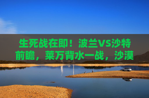 生死战在即!波兰VS沙特前瞻,莱万背水一战,沙漠雄狮能否再掀波澜? 生死战在即!波兰VS沙特前瞻,莱万背水一战,沙漠雄狮能否再掀波澜?