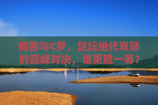 梅西与C罗,足坛绝代双骄的巅峰对决,谁更胜一筹? 梅西与C罗,足坛绝代双骄的巅峰对决,谁更胜一筹?