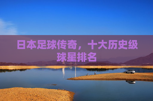 日本足球传奇,十大历史级球星排名 日本足球传奇,十大历史级球星排名